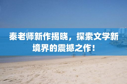 秦老师新作揭晓，探索文学新境界的震撼之作！