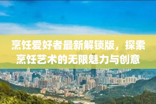 烹饪爱好者最新解锁版，探索烹饪艺术的无限魅力与创意