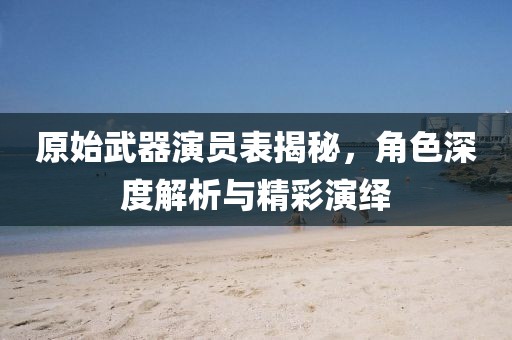原始武器演员表揭秘，角色深度解析与精彩演绎