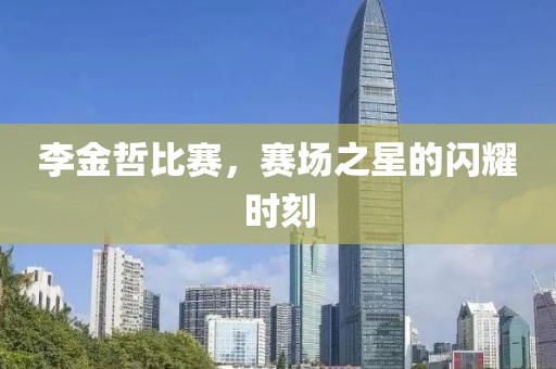 李金哲比赛，赛场之星的闪耀时刻
