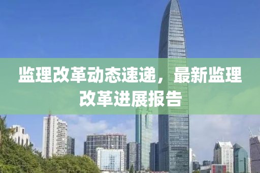 监理改革动态速递，最新监理改革进展报告