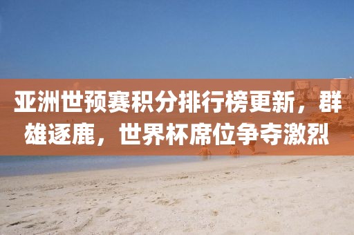 亚洲世预赛积分排行榜更新，群雄逐鹿，世界杯席位争夺激烈