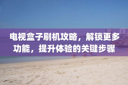 电视盒子刷机攻略，解锁更多功能，提升体验的关键步骤