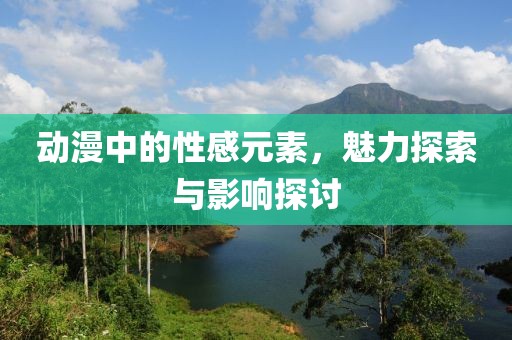 动漫中的性感元素，魅力探索与影响探讨