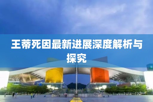 王蒂死因最新进展深度解析与探究
