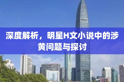 深度解析，明星H文小说中的涉黄问题与探讨