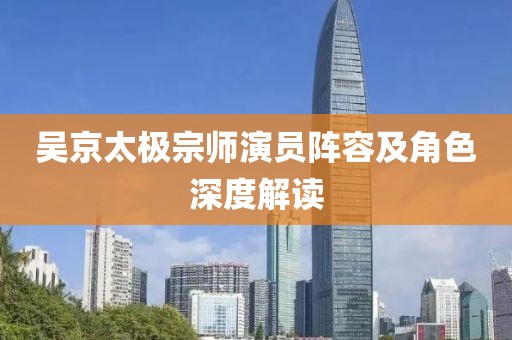 吴京太极宗师演员阵容及角色深度解读