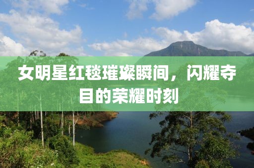 女明星红毯璀璨瞬间，闪耀夺目的荣耀时刻