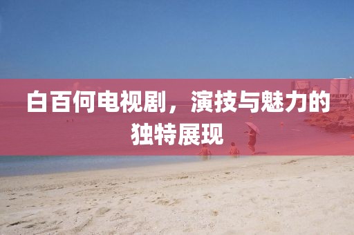 白百何电视剧，演技与魅力的独特展现