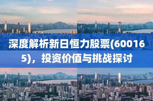 深度解析新日恒力股票(600165)，投资价值与挑战探讨