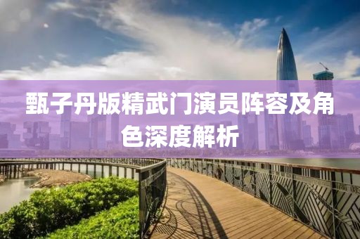 甄子丹版精武门演员阵容及角色深度解析