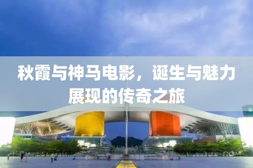 秋霞与神马电影，诞生与魅力展现的传奇之旅