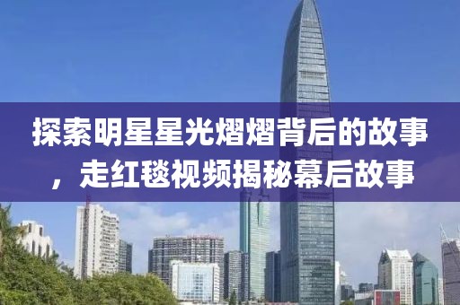 探索明星星光熠熠背后的故事，走红毯视频揭秘幕后故事