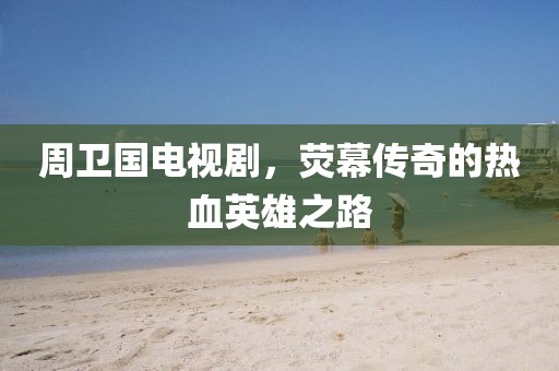 周卫国电视剧，荧幕传奇的热血英雄之路