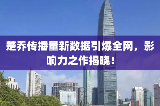 楚乔传播量新数据引爆全网，影响力之作揭晓！