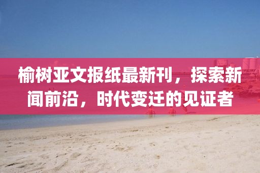 榆树亚文报纸最新刊，探索新闻前沿，时代变迁的见证者