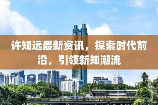 许知远最新资讯，探索时代前沿，引领新知潮流