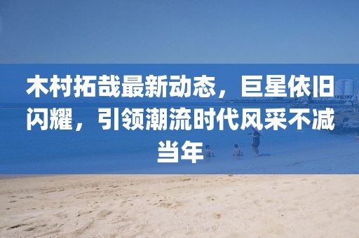 木村拓哉最新动态，巨星依旧闪耀，引领潮流时代风采不减当年