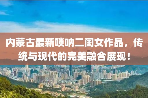 内蒙古最新唢呐二闺女作品，传统与现代的完美融合展现！