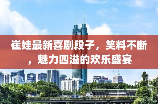 崔娃最新喜剧段子，笑料不断，魅力四溢的欢乐盛宴