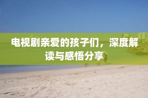 电视剧亲爱的孩子们，深度解读与感悟分享