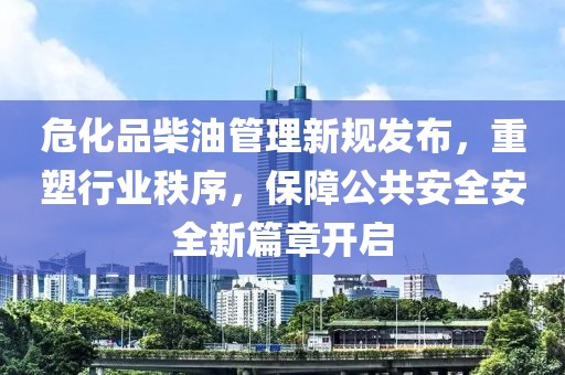 危化品柴油管理新规发布，重塑行业秩序，保障公共安全安全新篇章开启