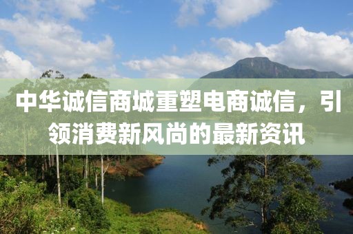 中华诚信商城重塑电商诚信，引领消费新风尚的最新资讯
