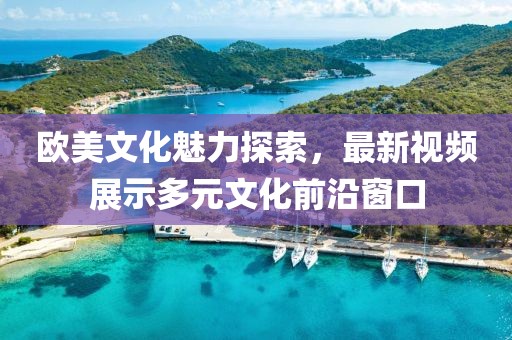 欧美文化魅力探索，最新视频展示多元文化前沿窗口