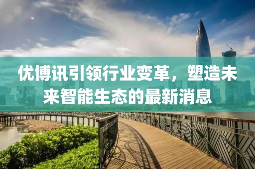 优博讯引领行业变革，塑造未来智能生态的最新消息