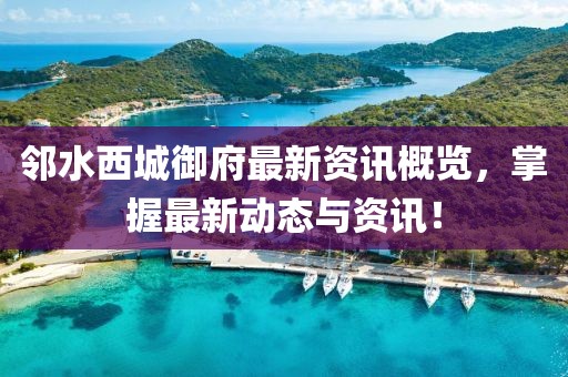 邻水西城御府最新资讯概览，掌握最新动态与资讯！