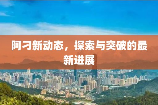 阿刁新动态，探索与突破的最新进展