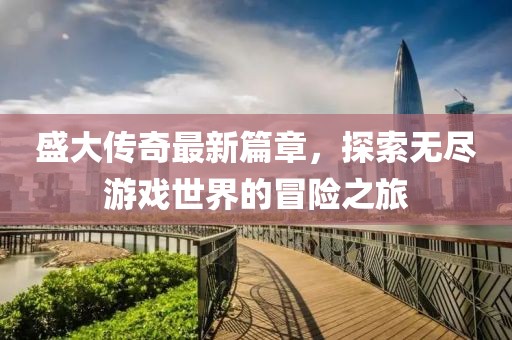 盛大传奇最新篇章，探索无尽游戏世界的冒险之旅