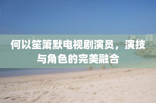 何以笙箫默电视剧演员，演技与角色的完美融合