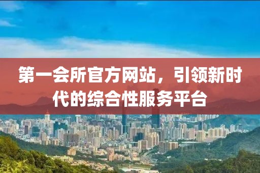 第一会所官方网站，引领新时代的综合性服务平台