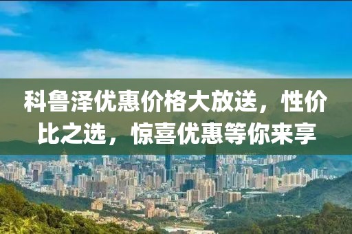 科鲁泽优惠价格大放送，性价比之选，惊喜优惠等你来享