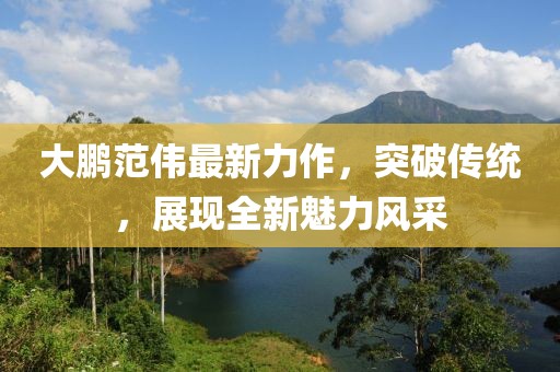 大鹏范伟最新力作，突破传统，展现全新魅力风采