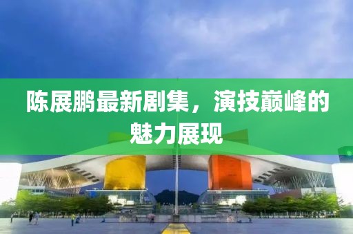 陈展鹏最新剧集，演技巅峰的魅力展现