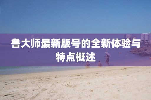 鲁大师最新版号的全新体验与特点概述