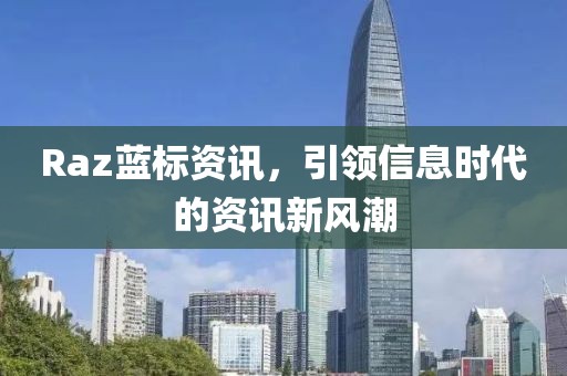 Raz蓝标资讯，引领信息时代的资讯新风潮