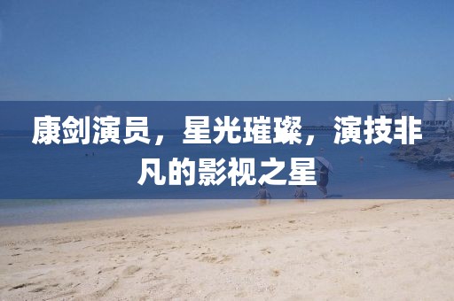 康剑演员，星光璀璨，演技非凡的影视之星