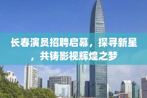 长春演员招聘启幕，探寻新星，共铸影视辉煌之梦