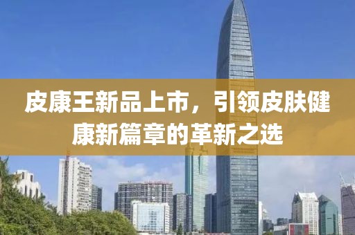 皮康王新品上市，引领皮肤健康新篇章的革新之选