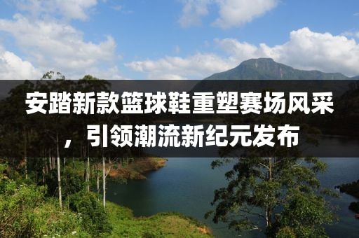 安踏新款篮球鞋重塑赛场风采，引领潮流新纪元发布