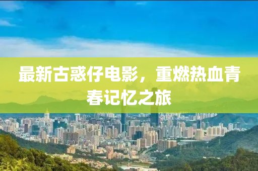 最新古惑仔电影，重燃热血青春记忆之旅