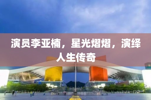 演员李亚楠，星光熠熠，演绎人生传奇