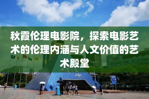 秋霞伦理电影院，探索电影艺术的伦理内涵与人文价值的艺术殿堂