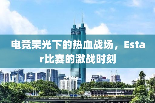 电竞荣光下的热血战场，Estar比赛的激战时刻