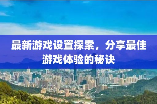 最新游戏设置探索，分享最佳游戏体验的秘诀