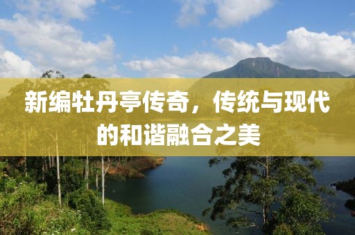 新编牡丹亭传奇，传统与现代的和谐融合之美