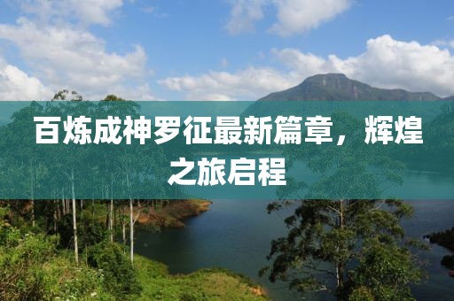 百炼成神罗征最新篇章，辉煌之旅启程